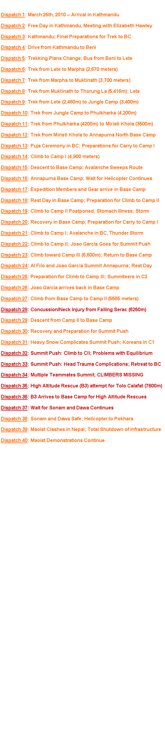 Text Box: Click on a headline to view the dispatch. Dispatch 1: March 25th, 2010  Arrival in KathmanduDispatch 2: Free Day in Kathmandu, Meeting with Elizabeth HawleyDispatch 3: Kathmandu; Final Preparations for Trek to BCDispatch 4: Drive from Kathmandu to BeniDispatch 5: Trekking Plans Change; Bus from Beni to LeteDispatch 6: Trek from Lete to Marpha (2,670 meters)Dispatch 7: Trek from Marpha to Muktinath (3,700 meters) Dispatch 8: Trek from Muktinath to Thorung La (5,416m); LeteDispatch 9: Trek from Lete (2,480m) to Jungle Camp (3,400m)Dispatch 10: Trek from Jungle Camp to Phulkharka (4,200m) Dispatch 11: Trek from Phulkharka (4200m) to Miristi Khola (3500m) Dispatch 12: Trek from Miristi Khola to Annapurna North Base CampDispatch 13: Puja Ceremony in BC; Preparations for Carry to Camp IDispatch 14: Climb to Camp I (4,900 meters)Dispatch 15: Descent to Base Camp; Avalanche Sweeps RouteDispatch 16: Annapurna Base Camp; Wait for Helicopter ContinuesDispatch 17: Expedition Members and Gear arrive in Base CampDispatch 18: Rest Day in Base Camp; Preparation for Climb to Camp IIDispatch 19: Climb to Camp II Postponed; Stomach Illness; StormDispatch 20: Recovery in Base Camp; Preparation for Carry to Camp IDispatch 21: Climb to Camp I; Avalanche in BC, Thunder StormDispatch 22: Climb to Camp II; Joao Garcia Goes for Summit PushDispatch 23: Climb toward Camp III (6,600m); Return to Base CampDispatch 24: Al Filo and Joao Garcia Summit Annapurna; Rest DayDispatch 25: Preparation for Climb to Camp III; Summiteers in C2Dispatch 26: Joao Garcia arrives back in Base CampDispatch 27: Climb from Base Camp to Camp II (5565 meters)Dispatch 28: Concussion/Neck Injury from Falling Serac (6250m)Dispatch 29: Descent from Camp II to Base CampDispatch 30: Recovery and Preparation for Summit PushDispatch 31: Heavy Snow Complicates Summit Push; Koreans in C1Dispatch 32: Summit Push: Climb to CII; Problems with Equilibrium Dispatch 33: Summit Push: Head Trauma Complications; Retreat to BCDispatch 34: Multiple Teammates Summit, CLIMBERS MISSINGDispatch 35: High Altitude Rescue (B3) attempt for Tolo Calafat (7600m)Dispatch 36: B3 Arrives to Base Camp for High Altitude RescuesDispatch 37: Wait for Sonam and Dawa ContinuesDispatch 38: Sonam and Dawa Safe; Helicopter to PokharaDispatch 39: Maoist Clashes in Nepal; Total Shutdown of InfrastructureDispatch 40: Maoist Demonstrations Continue