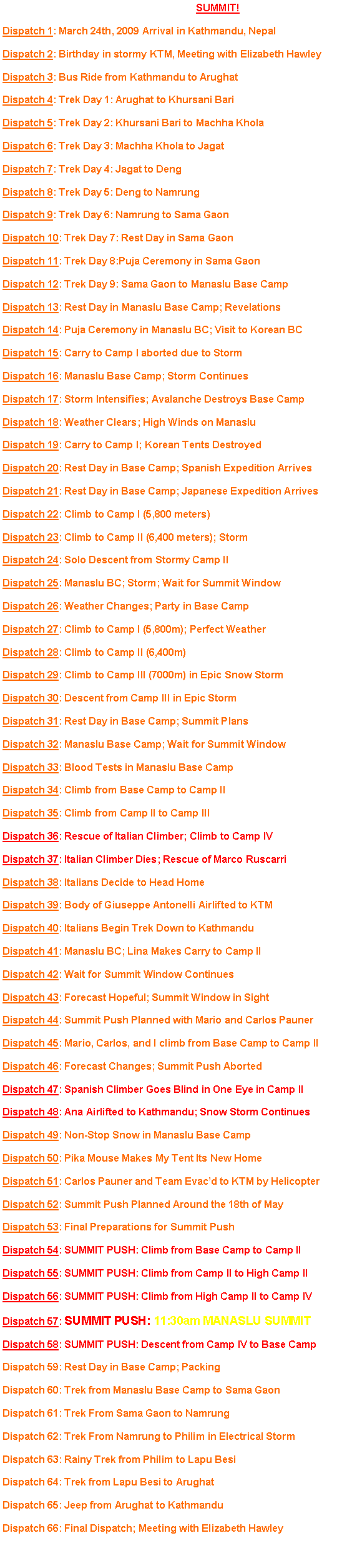Text Box: Click on a headline to view the dispatch. SUMMIT!Dispatch 1: March 24th, 2009 Arrival in Kathmandu, NepalDispatch 2: Birthday in stormy KTM, Meeting with Elizabeth HawleyDispatch 3: Bus Ride from Kathmandu to ArughatDispatch 4: Trek Day 1: Arughat to Khursani BariDispatch 5: Trek Day 2: Khursani Bari to Machha KholaDispatch 6: Trek Day 3: Machha Khola to Jagat Dispatch 7: Trek Day 4: Jagat to DengDispatch 8: Trek Day 5: Deng to NamrungDispatch 9: Trek Day 6: Namrung to Sama GaonDispatch 10: Trek Day 7: Rest Day in Sama GaonDispatch 11: Trek Day 8:Puja Ceremony in Sama GaonDispatch 12: Trek Day 9: Sama Gaon to Manaslu Base CampDispatch 13: Rest Day in Manaslu Base Camp; RevelationsDispatch 14: Puja Ceremony in Manaslu BC; Visit to Korean BCDispatch 15: Carry to Camp I aborted due to StormDispatch 16: Manaslu Base Camp; Storm ContinuesDispatch 17: Storm Intensifies; Avalanche Destroys Base CampDispatch 18: Weather Clears; High Winds on ManasluDispatch 19: Carry to Camp I; Korean Tents DestroyedDispatch 20: Rest Day in Base Camp; Spanish Expedition ArrivesDispatch 21: Rest Day in Base Camp; Japanese Expedition ArrivesDispatch 22: Climb to Camp I (5,800 meters)Dispatch 23: Climb to Camp II (6,400 meters); StormDispatch 24: Solo Descent from Stormy Camp IIDispatch 25: Manaslu BC; Storm; Wait for Summit WindowDispatch 26: Weather Changes; Party in Base CampDispatch 27: Climb to Camp I (5,800m); Perfect WeatherDispatch 28: Climb to Camp II (6,400m)Dispatch 29: Climb to Camp III (7000m) in Epic Snow StormDispatch 30: Descent from Camp III in Epic StormDispatch 31: Rest Day in Base Camp; Summit PlansDispatch 32: Manaslu Base Camp; Wait for Summit WindowDispatch 33: Blood Tests in Manaslu Base CampDispatch 34: Climb from Base Camp to Camp IIDispatch 35: Climb from Camp II to Camp IIIDispatch 36: Rescue of Italian Climber; Climb to Camp IVDispatch 37: Italian Climber Dies; Rescue of Marco RuscarriDispatch 38: Italians Decide to Head HomeDispatch 39: Body of Giuseppe Antonelli Airlifted to KTMDispatch 40: Italians Begin Trek Down to KathmanduDispatch 41: Manaslu BC; Lina Makes Carry to Camp IIDispatch 42: Wait for Summit Window ContinuesDispatch 43: Forecast Hopeful; Summit Window in SightDispatch 44: Summit Push Planned with Mario and Carlos PaunerDispatch 45: Mario, Carlos, and I climb from Base Camp to Camp IIDispatch 46: Forecast Changes; Summit Push AbortedDispatch 47: Spanish Climber Goes Blind in One Eye in Camp IIDispatch 48: Ana Airlifted to Kathmandu; Snow Storm ContinuesDispatch 49: Non-Stop Snow in Manaslu Base CampDispatch 50: Pika Mouse Makes My Tent Its New HomeDispatch 51: Carlos Pauner and Team Evacd to KTM by HelicopterDispatch 52: Summit Push Planned Around the 18th of MayDispatch 53: Final Preparations for Summit PushDispatch 54: SUMMIT PUSH: Climb from Base Camp to Camp IIDispatch 55: SUMMIT PUSH: Climb from Camp II to High Camp IIDispatch 56: SUMMIT PUSH: Climb from High Camp II to Camp IVDispatch 57: SUMMIT PUSH: 11:30am MANASLU SUMMITDispatch 58: SUMMIT PUSH: Descent from Camp IV to Base CampDispatch 59: Rest Day in Base Camp; PackingDispatch 60: Trek from Manaslu Base Camp to Sama GaonDispatch 61: Trek From Sama Gaon to NamrungDispatch 62: Trek From Namrung to Philim in Electrical StormDispatch 63: Rainy Trek from Philim to Lapu BesiDispatch 64: Trek from Lapu Besi to ArughatDispatch 65: Jeep from Arughat to KathmanduDispatch 66: Final Dispatch; Meeting with Elizabeth Hawley