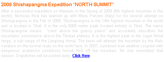 Text Box: 2009 Shishapangma Expedition *NORTH SUMMIT*
After a successful expedition on Manaslu in the Spring of 2009 (8th highest mountain in the world), Nicholas Rice has teamed up with Mario Panzeri (Italy) for his second attempt on Shishapangma in the Fall of 2009. Shishapangma is the 14th highest mountain in the world and is located in Tibet. It is the only 8000 meter peak located entirely in Tibet. The name Shishapangma means “crest above the grassy plains” and accurately describes the mountains’ prominence above the Tibetan plateau. It is the highest peak in the Jugal Himal range, a sub-range of the Langtang Himal. The team will attempt the mountain by the Iňaki variation on the normal route on the north face. In 2007, sustained bad weather coupled with dangerous avalanche conditions forced Nick off the mountain. No one summitted that season. Dispatches will be posted daily. Click Here
