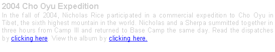 Text Box: 2004 Cho Oyu Expedition In the fall of 2004, Nicholas Rice participated in a commercial expedition to Cho Oyu in Tibet, the sixth highest mountain in the world. Nicholas and a Sherpa summitted together in three hours from Camp III and returned to Base Camp the same day. Read the dispatches by clicking here. View the album by clicking here.