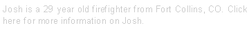 Text Box: Josh is a 29 year old firefighter from Fort Collins, CO. Click here for more information on Josh. 