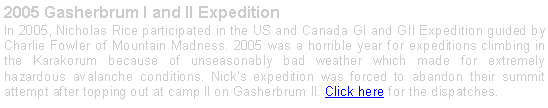 Text Box: 2005 Gasherbrum I and II ExpeditionIn 2005, Nicholas Rice participated in the US and Canada GI and GII Expedition guided by Charlie Fowler of Mountain Madness. 2005 was a horrible year for expeditions climbing in the Karakorum because of unseasonably bad weather which made for extremely hazardous avalanche conditions. Nicks expedition was forced to abandon their summit attempt after topping out at camp II on Gasherbrum II. Click here for the dispatches.