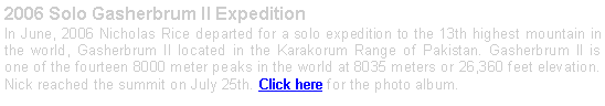 Text Box: 2006 Solo Gasherbrum II ExpeditionIn June, 2006 Nicholas Rice departed for a solo expedition to the 13th highest mountain in the world, Gasherbrum II located in the Karakorum Range of Pakistan. Gasherbrum II is one of the fourteen 8000 meter peaks in the world at 8035 meters or 26,360 feet elevation. Nick reached the summit on July 25th. Click here for the photo album.