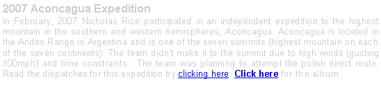 Text Box: 2007 Aconcagua Expedition In February, 2007 Nicholas Rice participated in an independent expedition to the highest mountain in the southern and western hemispheres, Aconcagua. Aconcagua is located in the Andes Range in Argentina and is one of the seven summits (highest mountain on each of the seven continents). The team didnt make it to the summit due to high winds (gusting 100mph) and time constraints.  The team was planning to attempt the polish direct route. Read the dispatches for this expedition by clicking here. Click here for the album. 