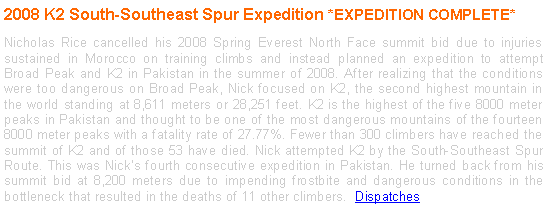 Text Box: 2008 K2 South-Southeast Spur Expedition *EXPEDITION COMPLETE*
Nicholas Rice cancelled his 2008 Spring Everest North Face summit bid due to injuries sustained in Morocco on training climbs and instead planned an expedition to attempt Broad Peak and K2 in Pakistan in the summer of 2008. After realizing that the conditions were too dangerous on Broad Peak, Nick focused on K2, the second highest mountain in the world standing at 8,611 meters or 28,251 feet. K2 is the highest of the five 8000 meter peaks in Pakistan and thought to be one of the most dangerous mountains of the fourteen 8000 meter peaks with a fatality rate of 27.77%. Fewer than 300 climbers have reached the summit of K2 and of those 53 have died. Nick attempted K2 by the South-Southeast Spur Route. This was Nick’s fourth consecutive expedition in Pakistan. He turned back from his summit bid at 8,200 meters due to impending frostbite and dangerous conditions in the bottleneck that resulted in the deaths of 11 other climbers. Dispatches