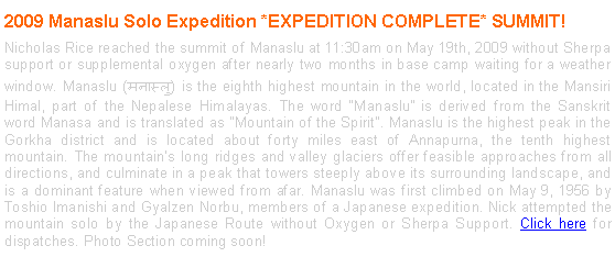 Text Box: 2009 Manaslu Solo Expedition *EXPEDITION COMPLETE* SUMMIT!
Nicholas Rice reached the summit of Manaslu at 11:30am on May 19th, 2009 without Sherpa support or supplemental oxygen after nearly two months in base camp waiting for a weather window. Manaslu (मनास्लु) is the eighth highest mountain in the world, located in the Mansiri Himal, part of the Nepalese Himalayas. The word “Manaslu” is derived from the Sanskrit word Manasa and is translated as "Mountain of the Spirit". Manaslu is the highest peak in the Gorkha district and is located about forty miles east of Annapurna, the tenth highest mountain. The mountain's long ridges and valley glaciers offer feasible approaches from all directions, and culminate in a peak that towers steeply above its surrounding landscape, and is a dominant feature when viewed from afar. Manaslu was first climbed on May 9, 1956 by Toshio Imanishi and Gyalzen Norbu, members of a Japanese expedition. Nick attempted the mountain solo by the Japanese Route without Oxygen or Sherpa Support. Click here for dispatches. Photo Section coming soon!