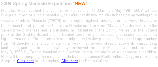 Text Box: 2009 Spring Manaslu Expedition *NEW*Nicholas Rice reached the summit of Manaslu at 11:30am on May 19th, 2009 without Sherpa support or supplemental oxygen after nearly two months in base camp waiting for a weather window. Manaslu (मनास्लु) is the eighth highest mountain in the world, located in the Mansiri Himal, part of the Nepalese Himalayas. The word Manaslu is derived from the Sanskrit word Manasa and is translated as "Mountain of the Spirit". Manaslu is the highest peak in the Gorkha district and is located about forty miles east of Annapurna, the tenth highest mountain. The mountain's long ridges and valley glaciers offer feasible approaches from all directions, and culminate in a peak that towers steeply above its surrounding landscape, and is a dominant feature when viewed from afar. Manaslu was first climbed on May 9, 1956 by Toshio Imanishi and Gyalzen Norbu, members of a Japanese expedition. Nick will be attempting the mountain solo by the Japanese Route without Oxygen or Sherpa Support. Click here for dispatches. Click here for Photo Gallery. 
