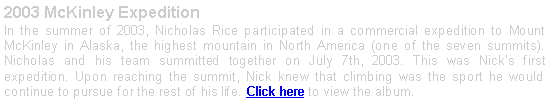 Text Box: 2003 McKinley Expedition In the summer of 2003, Nicholas Rice participated in a commercial expedition to Mount McKinley in Alaska, the highest mountain in North America (one of the seven summits). Nicholas and his team summitted together on July 7th, 2003. This was Nicks first expedition. Upon reaching the summit, Nick knew that climbing was the sport he would continue to pursue for the rest of his life. Click here to view the album. 