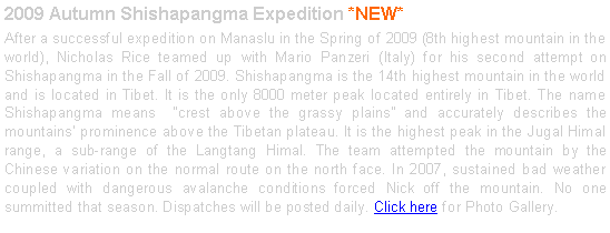 Text Box: 2009 Autumn Shishapangma Expedition *NEW*After a successful expedition on Manaslu in the Spring of 2009 (8th highest mountain in the world), Nicholas Rice teamed up with Mario Panzeri (Italy) for his second attempt on Shishapangma in the Fall of 2009. Shishapangma is the 14th highest mountain in the world and is located in Tibet. It is the only 8000 meter peak located entirely in Tibet. The name Shishapangma means  crest above the grassy plains and accurately describes the mountains prominence above the Tibetan plateau. It is the highest peak in the Jugal Himal range, a sub-range of the Langtang Himal. The team attempted the mountain by the Chinese variation on the normal route on the north face. In 2007, sustained bad weather coupled with dangerous avalanche conditions forced Nick off the mountain. No one summitted that season. Dispatches will be posted daily. Click here for Photo Gallery. 