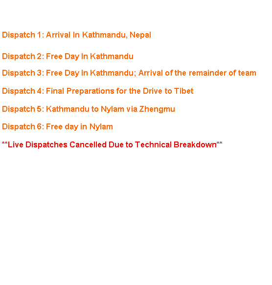 Text Box: Click on a headline to view dispatch. Dispatch 1: Arrival In Kathmandu, NepalDispatch 2: Free Day In KathmanduDispatch 3: Free Day In Kathmandu; Arrival of the remainder of teamDispatch 4: Final Preparations for the Drive to TibetDispatch 5: Kathmandu to Nylam via ZhengmuDispatch 6: Free day in Nylam**Live Dispatches Cancelled Due to Technical Breakdown**