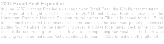Text Box: 2007 Broad Peak ExpeditionIn June, 2007 Nicholas Rice led an expedition on Broad Peak, the 12th highest mountain in the world at a height of 8047 meters or 26,400 feet. Broad Peak is located in the Karakorum Range in Northern Pakistan on the border of Tibet. It is named for its 1.5 km long summit ridge and is composed of three summits. The team was partially successful putting four members on the summit, however, Nicholas Rice turned back at the col (the start of the summit ridge) due to high winds and impending bad weather. The team was climbing via the normal route. Nicholas intends to return in 2008 to make another attempt. 