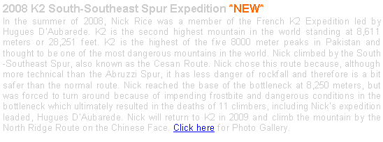 Text Box: 2008 K2 South-Southeast Spur Expedition *NEW*In the summer of 2008, Nick Rice was a member of the French K2 Expedition led by Hugues DAubarede. K2 is the second highest mountain in the world standing at 8,611 meters or 28,251 feet. K2 is the highest of the five 8000 meter peaks in Pakistan and thought to be one of the most dangerous mountains in the world. Nick climbed by the South-Southeast Spur, also known as the Cesan Route. Nick chose this route because, although more technical than the Abruzzi Spur, it has less danger of rockfall and therefore is a bit safer than the normal route. Nick reached the base of the bottleneck at 8,250 meters, but was forced to turn around because of impending frostbite and dangerous conditions in the bottleneck which ultimately resulted in the deaths of 11 climbers, including Nicks expedition leaded, Hugues DAubarede. Nick will return to K2 in 2009 and climb the mountain by the North Ridge Route on the Chinese Face. Click here for Photo Gallery. 