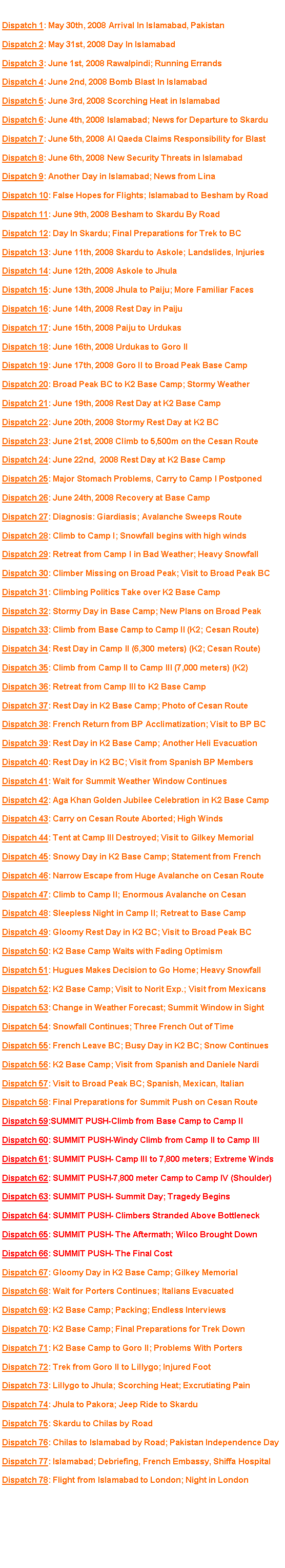 Text Box: Click on a headline to view the dispatch. Dispatch 1: May 30th, 2008 Arrival In Islamabad, PakistanDispatch 2: May 31st, 2008 Day In IslamabadDispatch 3: June 1st, 2008 Rawalpindi; Running ErrandsDispatch 4: June 2nd, 2008 Bomb Blast In IslamabadDispatch 5: June 3rd, 2008 Scorching Heat in IslamabadDispatch 6: June 4th, 2008 Islamabad; News for Departure to SkarduDispatch 7: June 5th, 2008 Al Qaeda Claims Responsibility for BlastDispatch 8: June 6th, 2008 New Security Threats in IslamabadDispatch 9: Another Day in Islamabad; News from LinaDispatch 10: False Hopes for Flights; Islamabad to Besham by RoadDispatch 11: June 9th, 2008 Besham to Skardu By RoadDispatch 12: Day In Skardu; Final Preparations for Trek to BC#Dispatch 13: June 11th, 2008 Skardu to Askole; Landslides, InjuriesDispatch 14: June 12th, 2008 Askole to JhulaDispatch 15: June 13th, 2008 Jhula to Paiju; More Familiar FacesDispatch 16: June 14th, 2008 Rest Day in PaijuDispatch 17: June 15th, 2008 Paiju to UrdukasDispatch 18: June 16th, 2008 Urdukas to Goro IIDispatch 19: June 17th, 2008 Goro II to Broad Peak Base CampDispatch 20: Broad Peak BC to K2 Base Camp; Stormy WeatherDispatch 21: June 19th, 2008 Rest Day at K2 Base CampDispatch 22: June 20th, 2008 Stormy Rest Day at K2 BCDispatch 23: June 21st, 2008 Climb to 5,500m on the Cesan Route
Dispatch 24: June 22nd,  2008 Rest Day at K2 Base CampDispatch 25: Major Stomach Problems, Carry to Camp I PostponedDispatch 26: June 24th, 2008 Recovery at Base CampDispatch 27: Diagnosis: Giardiasis; Avalanche Sweeps RouteDispatch 28: Climb to Camp I; Snowfall begins with high windsDispatch 29: Retreat from Camp I in Bad Weather; Heavy SnowfallDispatch 30: Climber Missing on Broad Peak; Visit to Broad Peak BCDispatch 31: Climbing Politics Take over K2 Base Camp Dispatch 32: Stormy Day in Base Camp; New Plans on Broad PeakDispatch 33: Climb from Base Camp to Camp II (K2; Cesan Route)Dispatch 34: Rest Day in Camp II (6,300 meters) (K2; Cesan Route)Dispatch 35: Climb from Camp II to Camp III (7,000 meters) (K2)Dispatch 36: Retreat from Camp III to K2 Base CampDispatch 37: Rest Day in K2 Base Camp; Photo of Cesan RouteDispatch 38: French Return from BP Acclimatization; Visit to BP BCDispatch 39: Rest Day in K2 Base Camp; Another Heli EvacuationDispatch 40: Rest Day in K2 BC; Visit from Spanish BP MembersDispatch 41: Wait for Summit Weather Window ContinuesDispatch 42: Aga Khan Golden Jubilee Celebration in K2 Base CampDispatch 43: Carry on Cesan Route Aborted; High WindsDispatch 44: Tent at Camp III Destroyed; Visit to Gilkey MemorialDispatch 45: Snowy Day in K2 Base Camp; Statement from FrenchDispatch 46: Narrow Escape from Huge Avalanche on Cesan RouteDispatch 47: Climb to Camp II; Enormous Avalanche on CesanDispatch 48: Sleepless Night in Camp II; Retreat to Base CampDispatch 49: Gloomy Rest Day in K2 BC; Visit to Broad Peak BCDispatch 50: K2 Base Camp Waits with Fading OptimismDispatch 51: Hugues Makes Decision to Go Home; Heavy SnowfallDispatch 52: K2 Base Camp; Visit to Norit Exp.; Visit from Mexicans Dispatch 53: Change in Weather Forecast; Summit Window in SightDispatch 54: Snowfall Continues; Three French Out of Time  Dispatch 55: French Leave BC; Busy Day in K2 BC; Snow ContinuesDispatch 56: K2 Base Camp; Visit from Spanish and Daniele NardiDispatch 57: Visit to Broad Peak BC; Spanish, Mexican, ItalianDispatch 58: Final Preparations for Summit Push on Cesan RouteDispatch 59:SUMMIT PUSH-Climb from Base Camp to Camp IIDispatch 60: SUMMIT PUSH-Windy Climb from Camp II to Camp IIIDispatch 61: SUMMIT PUSH- Camp III to 7,800 meters; Extreme WindsDispatch 62: SUMMIT PUSH-7,800 meter Camp to Camp IV (Shoulder)Dispatch 63: SUMMIT PUSH- Summit Day; Tragedy BeginsDispatch 64: SUMMIT PUSH- Climbers Stranded Above BottleneckDispatch 65: SUMMIT PUSH- The Aftermath; Wilco Brought DownDispatch 66: SUMMIT PUSH- The Final CostDispatch 67: Gloomy Day in K2 Base Camp; Gilkey MemorialDispatch 68: Wait for Porters Continues; Italians EvacuatedDispatch 69: K2 Base Camp; Packing; Endless InterviewsDispatch 70: K2 Base Camp; Final Preparations for Trek DownDispatch 71: K2 Base Camp to Goro II; Problems With PortersDispatch 72: Trek from Goro II to Lillygo; Injured FootDispatch 73: Lillygo to Jhula; Scorching Heat; Excrutiating PainDispatch 74: Jhula to Pakora; Jeep Ride to SkarduDispatch 75: Skardu to Chilas by RoadDispatch 76: Chilas to Islamabad by Road; Pakistan Independence DayDispatch 77: Islamabad; Debriefing, French Embassy, Shiffa HospitalDispatch 78: Flight from Islamabad to London; Night in London